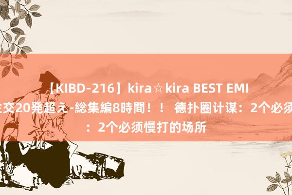 【KIBD-216】kira☆kira BEST EMIRI-中出し性交20発超え-総集編8時間！！ 德扑圈计谋：2个必须慢打的场所