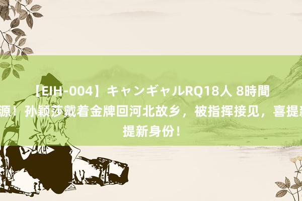 【EIH-004】キャンギャルRQ18人 8時間 饮水想源！孙颖莎戴着金牌回河北故乡，被指挥接见，喜提新身份！