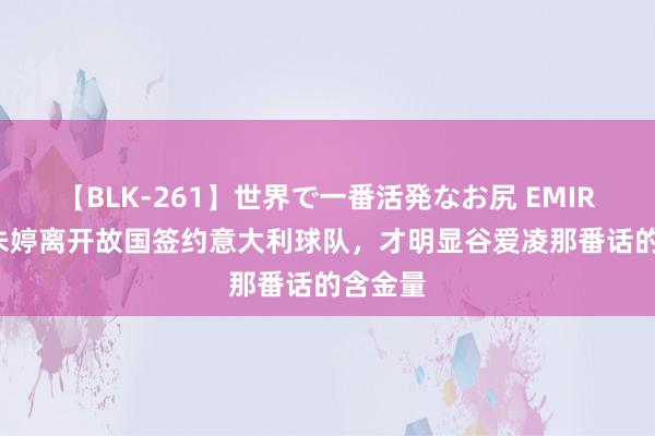 【BLK-261】世界で一番活発なお尻 EMIRI 看到朱婷离开故国签约意大利球队，才明显谷爱凌那番话的含金量