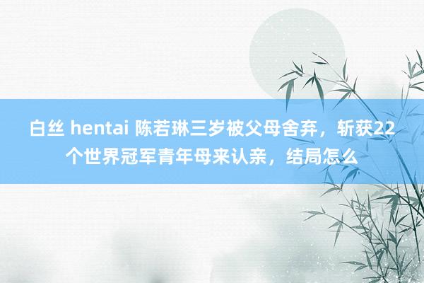 白丝 hentai 陈若琳三岁被父母舍弃，斩获22个世界冠军青年母来认亲，结局怎么