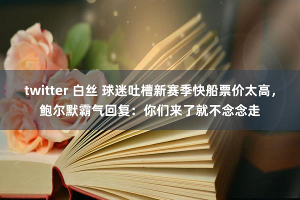 twitter 白丝 球迷吐槽新赛季快船票价太高，鲍尔默霸气回复：你们来了就不念念走