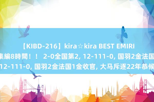 【KIBD-216】kira☆kira BEST EMIRI-中出し性交20発超え-総集編8時間！！ 2-0全国第2, 12-111-0, 国羽2金法国1金收官, 大马斥逐22年恭候