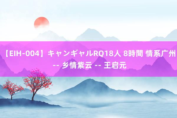 【EIH-004】キャンギャルRQ18人 8時間 情系广州 -- 乡情紫云 -- 王启元