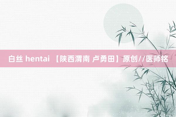 白丝 hentai 【陕西渭南 卢勇田】原创//医师铭