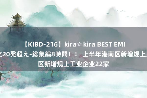 【KIBD-216】kira☆kira BEST EMIRI-中出し性交20発超え-総集編8時間！！ 上半年港南区新增规上工业企业22家