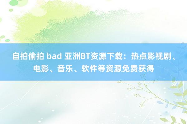 自拍偷拍 bad 亚洲BT资源下载：热点影视剧、电影、音乐、软件等资源免费获得